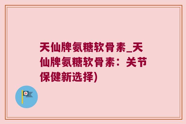 天仙牌氨糖软骨素_天仙牌氨糖软骨素:关节保健新选择) 天仙牌氨糖软骨素_天仙牌氨糖软骨素:关节保健新选择)