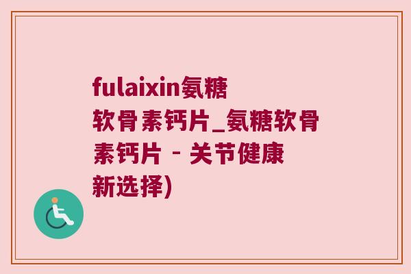fulaixin氨糖软骨素钙片_氨糖软骨素钙片 - 关节健康新选择)