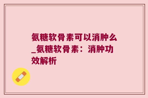 氨糖软骨素可以消肿么_氨糖软骨素:消肿功效解析