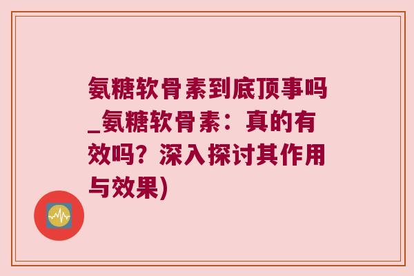 氨糖软骨素到底顶事吗_氨糖软骨素:真的有效吗?深入探讨其作用与效果)