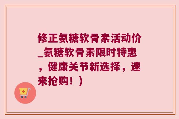 修正氨糖软骨素活动价_氨糖软骨素限时特惠,健康关节新选择,速来抢购!)