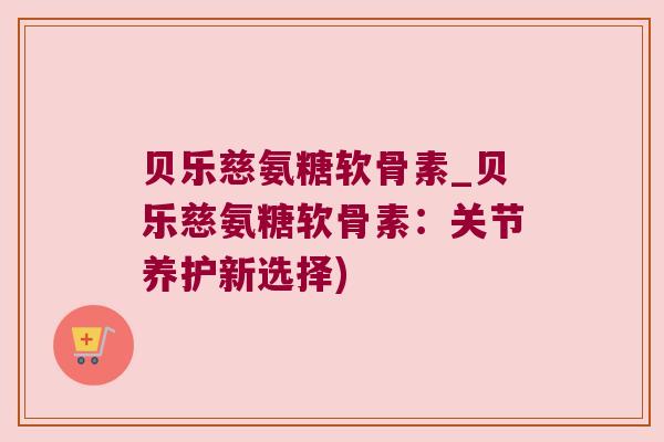 贝乐慈氨糖软骨素_贝乐慈氨糖软骨素：关节养护新选择)