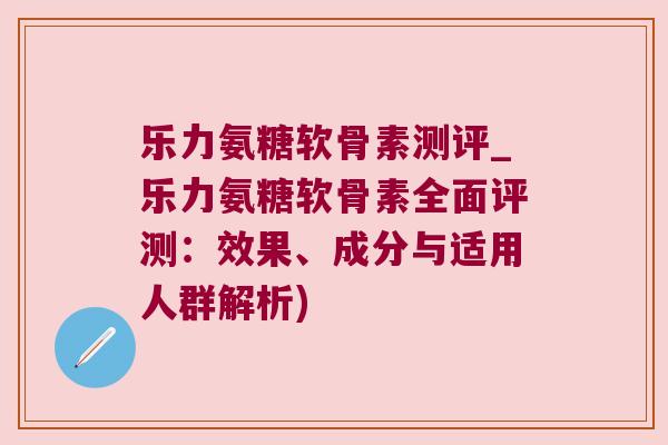 乐力氨糖软骨素测评_乐力氨糖软骨素全面评测:效果、成分与适用人群解析)