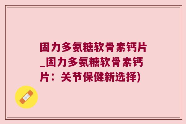 固力多氨糖软骨素钙片_固力多氨糖软骨素钙片:关节保健新选择)