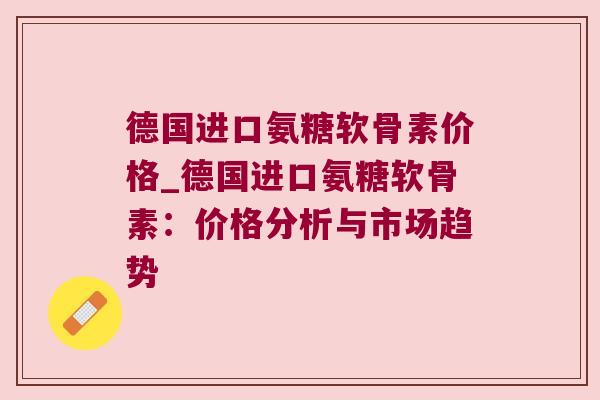德国进口氨糖软骨素价格_德国进口氨糖软骨素:价格分析与市场趋势