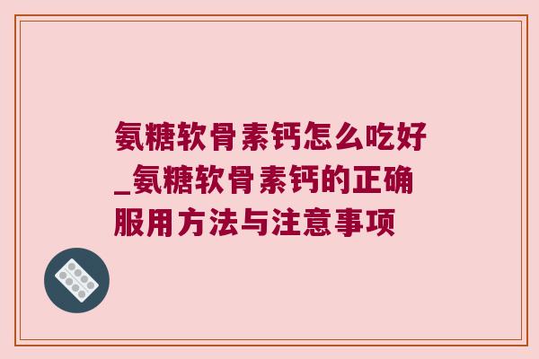 氨糖软骨素钙怎么吃好_氨糖软骨素钙的正确服用方法与注意事项