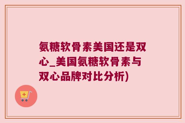 氨糖软骨素美国还是双心_美国氨糖软骨素与双心品牌对比分析)