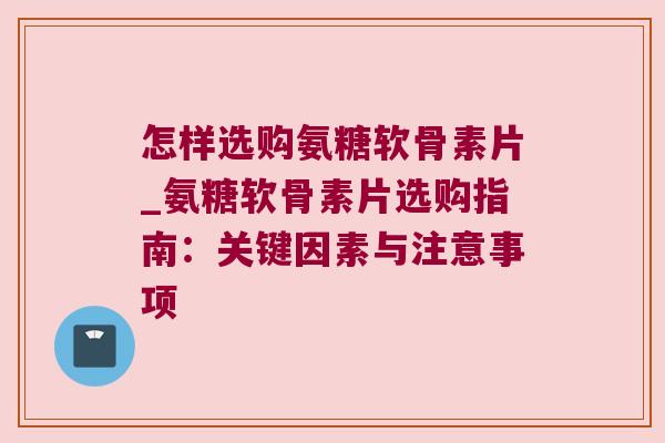 怎样选购氨糖软骨素片_氨糖软骨素片选购指南:关键因素与注意事项