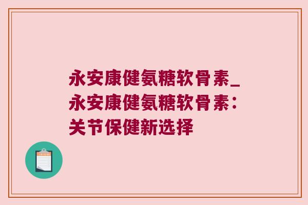 永安康健氨糖软骨素_永安康健氨糖软骨素:关节保健新选择