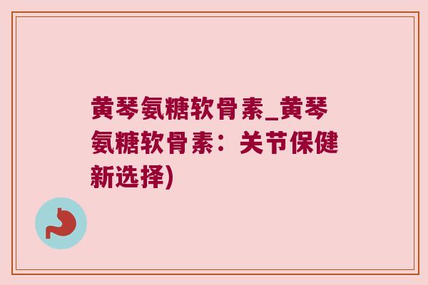 黄琴氨糖软骨素_黄琴氨糖软骨素:关节保健新选择)