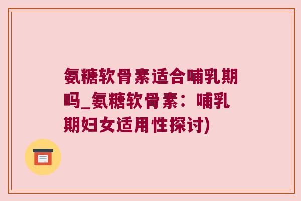 氨糖软骨素适合哺乳期吗_氨糖软骨素：哺乳期妇女适用性探讨)