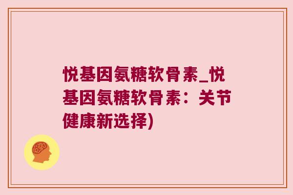 悦基因氨糖软骨素_悦基因氨糖软骨素:关节健康新选择)