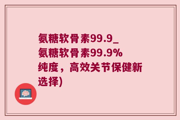 氨糖软骨素99.9_氨糖软骨素99.9%纯度,高效关节保健新选择)