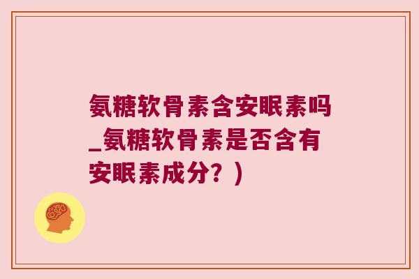 氨糖软骨素含安眠素吗_氨糖软骨素是否含有安眠素成分?)