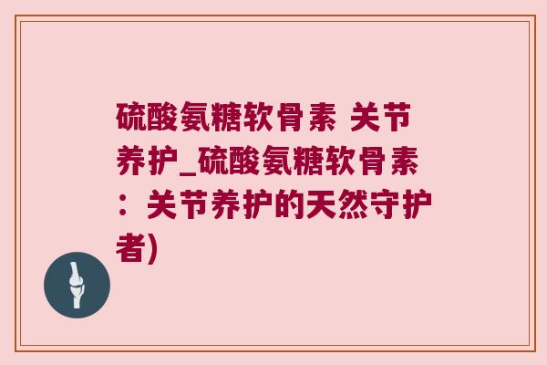 硫酸氨糖软骨素 关节养护_硫酸氨糖软骨素:关节养护的天然守护者)
