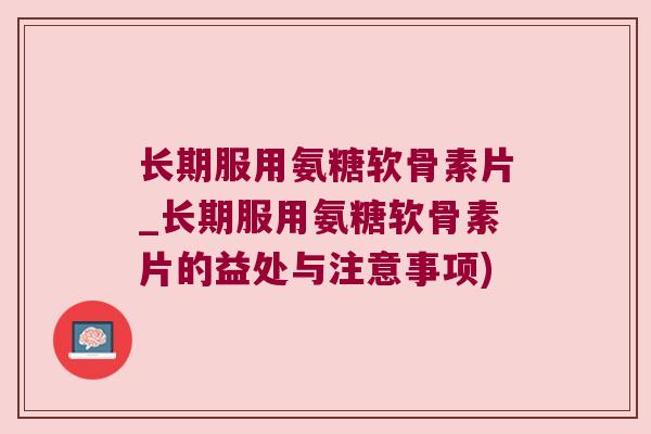 长期服用氨糖软骨素片_长期服用氨糖软骨素片的益处与注意事项)