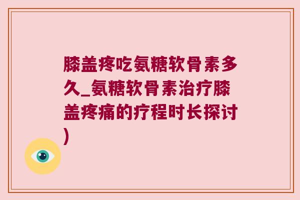 膝盖疼吃氨糖软骨素多久_氨糖软骨素治疗膝盖疼痛的疗程时长探讨)