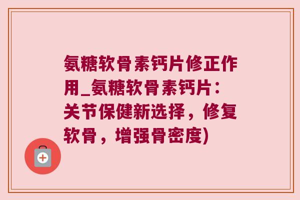 氨糖软骨素钙片修正作用_氨糖软骨素钙片:关节保健新选择,修复软骨,增强骨密度)