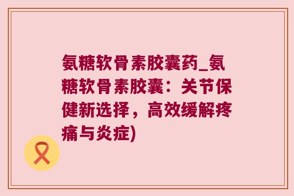 氨糖软骨素胶囊药_氨糖软骨素胶囊:关节保健新选择,高效缓解疼痛与炎症)