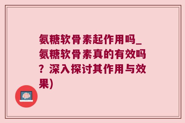 氨糖软骨素起作用吗_氨糖软骨素真的有效吗?深入探讨其作用与效果)