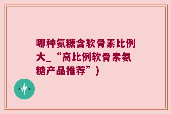 哪种氨糖含软骨素比例大_“高比例软骨素氨糖产品推荐”)