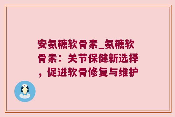 安氨糖软骨素_氨糖软骨素:关节保健新选择,促进软骨修复与维护
