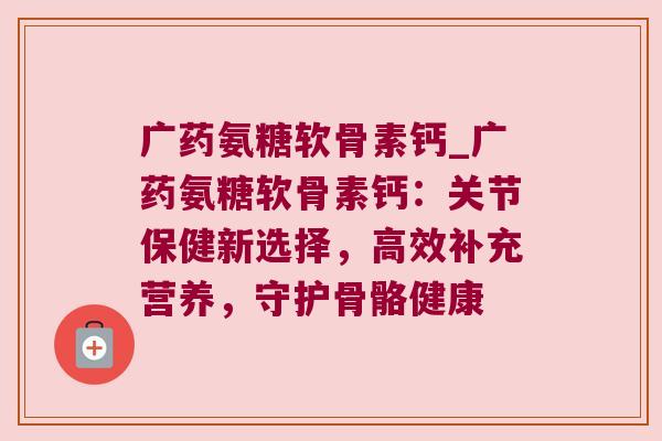 广药氨糖软骨素钙_广药氨糖软骨素钙:关节保健新选择,高效补充营养,守护骨骼健康