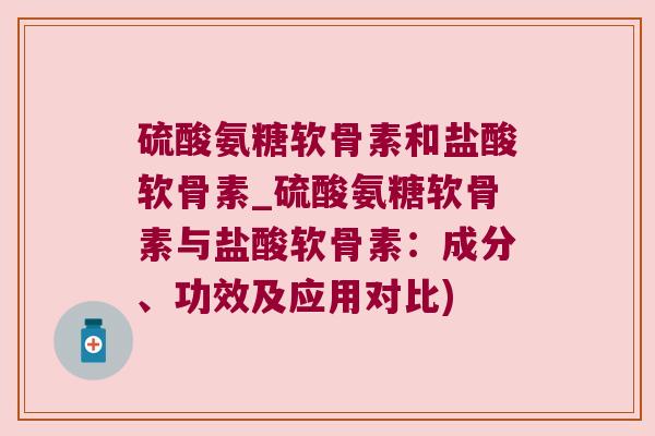 硫酸氨糖软骨素和盐酸软骨素_硫酸氨糖软骨素与盐酸软骨素:成分、功效及应用对比)