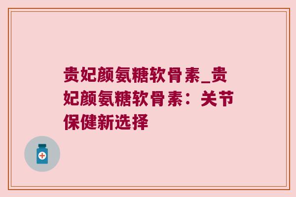 贵妃颜氨糖软骨素_贵妃颜氨糖软骨素:关节保健新选择