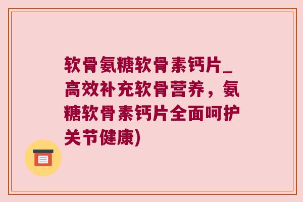 软骨氨糖软骨素钙片_高效补充软骨营养,氨糖软骨素钙片全面呵护关节健康)