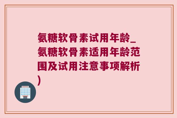 氨糖软骨素试用年龄_氨糖软骨素适用年龄范围及试用注意事项解析) 氨糖软骨素试用年龄_氨糖软骨素适用年龄范围及试用注意事项解析)