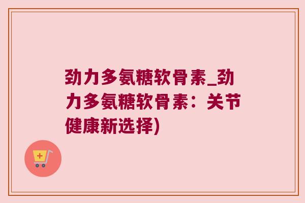 劲力多氨糖软骨素_劲力多氨糖软骨素:关节健康新选择)