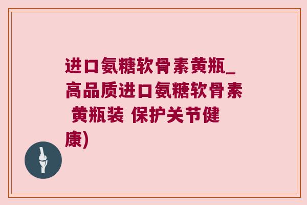 进口氨糖软骨素黄瓶_高品质进口氨糖软骨素 黄瓶装 保护关节健康)