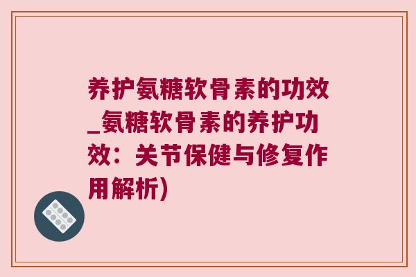 养护氨糖软骨素的功效_氨糖软骨素的养护功效:关节保健与修复作用解析)