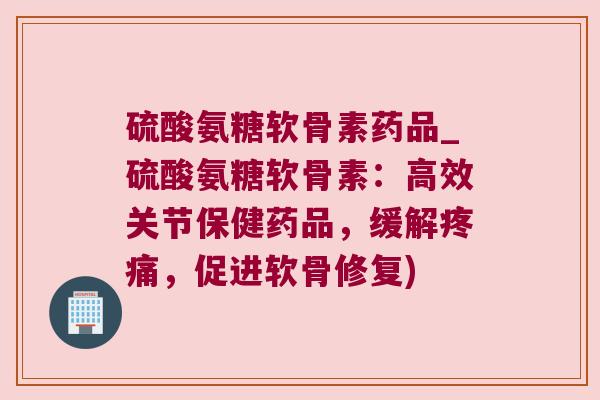 硫酸氨糖软骨素药品_硫酸氨糖软骨素：高效关节保健药品，缓解疼痛，促进软骨修复)