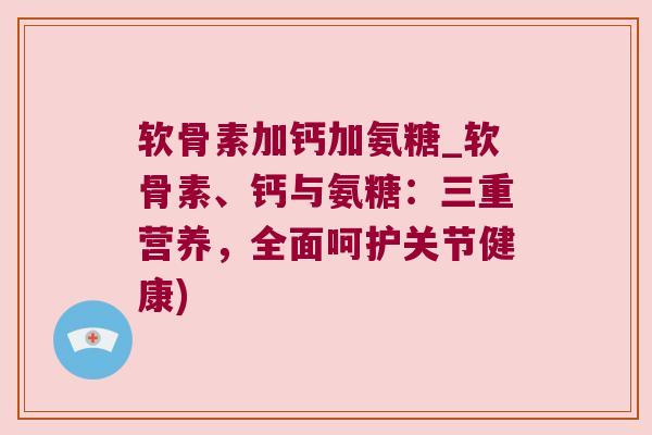 软骨素加钙加氨糖_软骨素、钙与氨糖:三重营养,全面呵护关节健康) 软骨素加钙加氨糖_软骨素、钙与氨糖:三重营养,全面呵护关节健康)