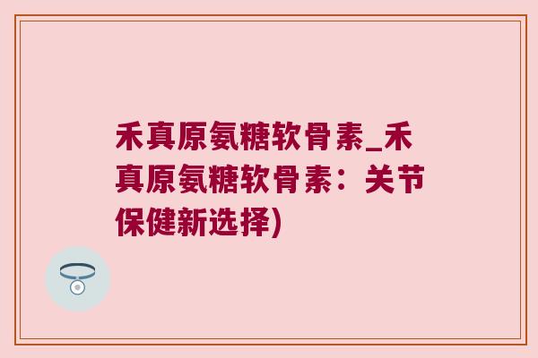 禾真原氨糖软骨素_禾真原氨糖软骨素:关节保健新选择)