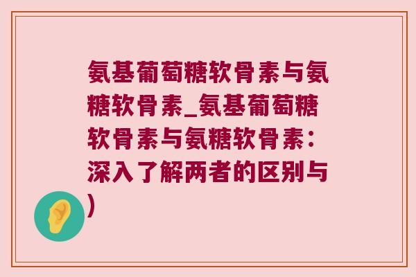 氨基葡萄糖软骨素与氨糖软骨素_氨基葡萄糖软骨素与氨糖软骨素:深入了解两者的区别与)