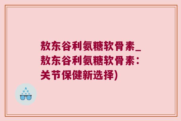 敖东谷利氨糖软骨素_敖东谷利氨糖软骨素：关节保健新选择)