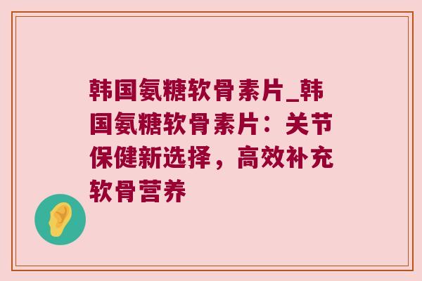 韩国氨糖软骨素片_韩国氨糖软骨素片:关节保健新选择,高效补充软骨营养