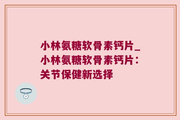 小林氨糖软骨素钙片_小林氨糖软骨素钙片:关节保健新选择