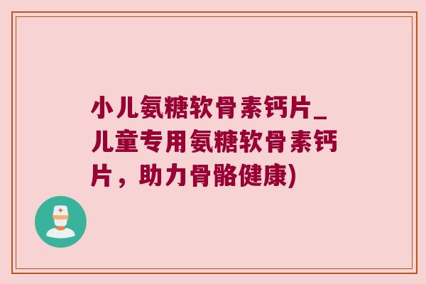 小儿氨糖软骨素钙片_儿童专用氨糖软骨素钙片,助力骨骼健康)