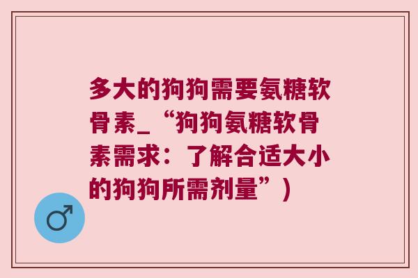 多大的狗狗需要氨糖软骨素_“狗狗氨糖软骨素需求:了解合适大小的狗狗所需剂量”)