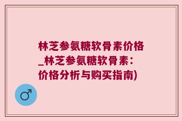 林芝参氨糖软骨素价格_林芝参氨糖软骨素:价格分析与购买指南)