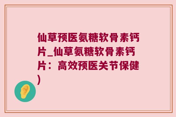 仙草预医氨糖软骨素钙片_仙草氨糖软骨素钙片:高效预医关节保健)