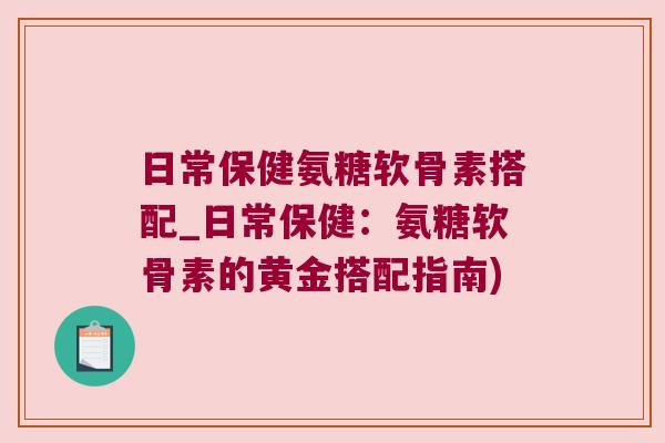 日常保健氨糖软骨素搭配_日常保健:氨糖软骨素的黄金搭配指南) 日常保健氨糖软骨素搭配_日常保健:氨糖软骨素的黄金搭配指南)