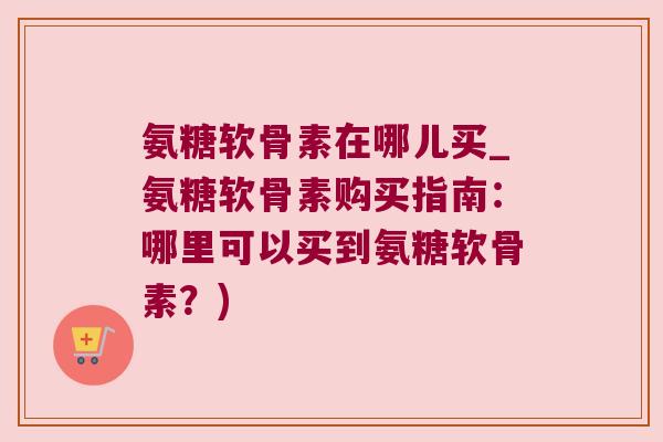 氨糖软骨素在哪儿买_氨糖软骨素购买指南:哪里可以买到氨糖软骨素?)