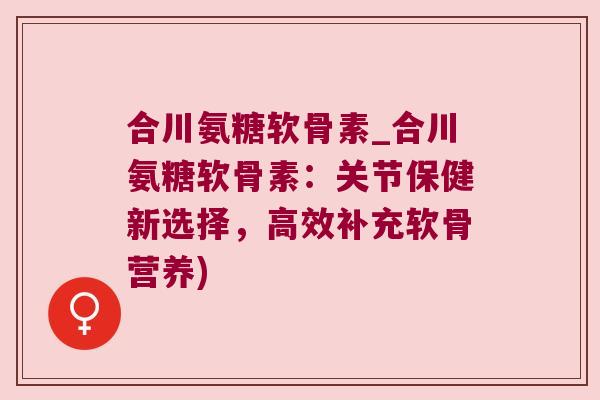 合川氨糖软骨素_合川氨糖软骨素:关节保健新选择,高效补充软骨营养)