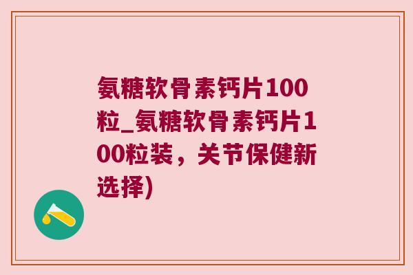 氨糖软骨素钙片100粒_氨糖软骨素钙片100粒装,关节保健新选择)