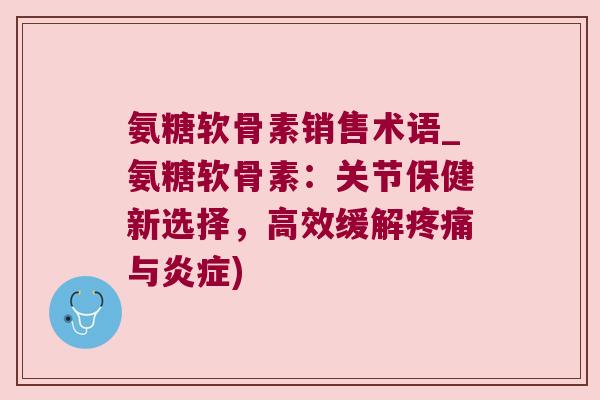 氨糖软骨素销售术语_氨糖软骨素:关节保健新选择,高效缓解疼痛与炎症)